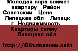 Молодая пара снимет квартиру › Район ­ Советский › Цена ­ 8 000 - Липецкая обл., Липецк г. Недвижимость » Квартиры сниму   . Липецкая обл.